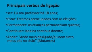 Principais verbos de ligação
•ser: Eu sou professor há 18 anos;
•Estar: Estamos preocupados com as eleições;
•Permanecer: As crianças permaneciam quietas;
•Continuar: Janaína continua doente;
•Andar: “Ando meio desligado/eu nem sinto
meus pés no chão” (Mutantes)
 