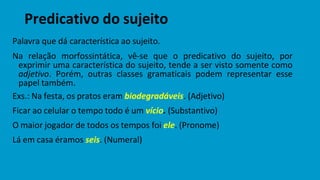 Predicativo do sujeito
Palavra que dá característica ao sujeito.
Na relação morfossintática, vê-se que o predicativo do sujeito, por
exprimir uma característica do sujeito, tende a ser visto somente como
adjetivo. Porém, outras classes gramaticais podem representar esse
papel também.
Exs.: Na festa, os pratos eram biodegradáveis. (Adjetivo)
Ficar ao celular o tempo todo é um vício. (Substantivo)
O maior jogador de todos os tempos foi ele. (Pronome)
Lá em casa éramos seis. (Numeral)
 