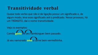 Transitividade verbal
Quase todo verbo que não é de ligação possui um significado e, de
algum modo, leva esse significado até o predicado. Nesse processo, há
um TRÂNSITO, daí o nome transitividade.
Veja os exemplos:
Camila gosta de seu hambúrguer bem passado.
Já seu namorado ama a carne bem vermelhinha.
 