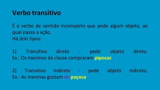 Verbo transitivo
É o verbo de sentido incompleto que pede algum objeto, ao
qual passa a ação.
Há dois tipos:
1) Transitivo direto - pede objeto direto.
Ex.: Os meninos da classe compraram pipocas.
2) Transitivo indireto - pede objeto indireto.
Ex.: As meninas gostam de paçoca.
 