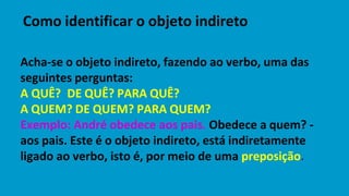 Acha-se o objeto indireto, fazendo ao verbo, uma das
seguintes perguntas:
A QUÊ? DE QUÊ? PARA QUÊ?
A QUEM? DE QUEM? PARA QUEM?
Exemplo: André obedece aos pais. Obedece a quem? -
aos pais. Este é o objeto indireto, está indiretamente
ligado ao verbo, isto é, por meio de uma preposição.
Como identificar o objeto indireto
 