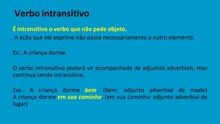 É intransitivo o verbo que não pede objeto.
A ação que ele exprime não passa necessariamente a outro elemento.
Ex.: A criança dorme.
O verbo intransitivo poderá vir acompanhado de adjuntos adverbiais, mas
continua sendo intransitivo.
Exs.: A criança dorme bem. (bem: adjunto adverbial de modo)
A criança dorme em sua caminha. (em sua caminha: adjunto adverbial de
lugar)
Verbo intransitivo
 