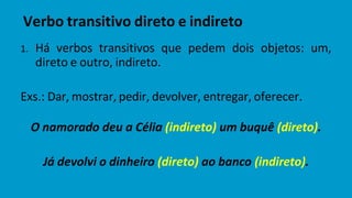 1. Há verbos transitivos que pedem dois objetos: um,
direto e outro, indireto.
Exs.: Dar, mostrar, pedir, devolver, entregar, oferecer.
O namorado deu a Célia (indireto) um buquê (direto).
Já devolvi o dinheiro (direto) ao banco (indireto).
Verbo transitivo direto e indireto
 