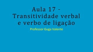 Aula 17 –
Transitividade verbal
e verbo de ligação
Professor Guga Valente
 