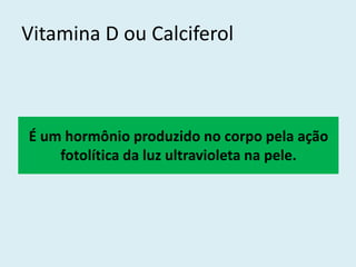 Vitamina D ou Calciferol 
É um hormônio produzido no corpo pela ação fotolítica da luz ultravioleta na pele.  
