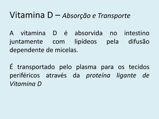A vitamina D é absorvida no intestino juntamente com lipídeos pela difusão dependente de micelas. 
É transportado pelo plasma para os tecidos periféricos através da proteína ligante de Vitamina D 
Vitamina D – Absorção e Transporte  