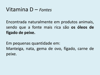 Vitamina D – Fontes 
Encontrada naturalmente em produtos animais, sendo que a fonte mais rica são os óleos de fígado de peixe. 
Em pequenas quantidade em: 
Manteiga, nata, gema de ovo, fígado, carne de peixe.  