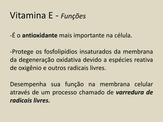 Vitamina E - Funções 
-É o antioxidante mais importante na célula. 
-Protege os fosfolipídios insaturados da membrana da degeneração oxidativa devido a espécies reativa de oxigênio e outros radicais livres. 
Desempenha sua função na membrana celular através de um processo chamado de varredura de radicais livres.  