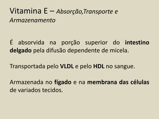 Vitamina E – Absorção,Transporte e Armazenamento 
É absorvida na porção superior do intestino delgado pela difusão dependente de micela. 
Transportada pelo VLDL e pelo HDL no sangue. 
Armazenada no fígado e na membrana das células de variados tecidos.  