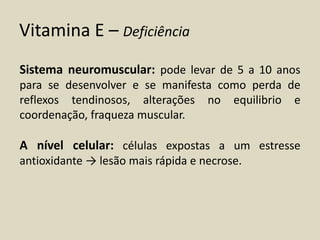 Vitamina E – Deficiência 
Sistema neuromuscular: pode levar de 5 a 10 anos para se desenvolver e se manifesta como perda de reflexos tendinosos, alterações no equilibrio e coordenação, fraqueza muscular. 
A nível celular: células expostas a um estresse antioxidante → lesão mais rápida e necrose.  