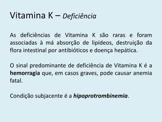Vitamina K – Deficiência 
As deficiências de Vitamina K são raras e foram associadas à má absorção de lipídeos, destruição da flora intestinal por antibióticos e doença hepática. 
O sinal predominante de deficiência de Vitamina K é a hemorragia que, em casos graves, pode causar anemia fatal. 
Condição subjacente é a hipoprotrombinemia.  