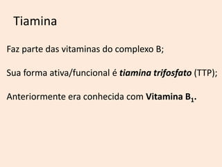 Tiamina 
Faz parte das vitaminas do complexo B; 
Sua forma ativa/funcional é tiamina trifosfato (TTP); 
Anteriormente era conhecida com Vitamina B1. 
 