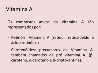 Vitamina A 
Os compostos ativos da Vitamina A são representados por: 
-Retinóis: Vitamina A (retinol, retinaldeído e ácido retinóico) 
-Carotenóides: precursores da Vitamina A, também chamados de pró vitamina A. (β- caroteno, α-caroteno e β-criptoxantina).  