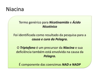 Niacina 
Termo genérico para Nicotinamida e Ácido Nicotínico 
Foi identificada como resultado da pesquisa para a causa e cura da Pelagra. 
O Triptofano é um precursor da Niacina e sua deficiência também está envolvida na causa da Pelagra. 
É componente das coenzimas NAD e NADP  