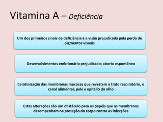 Vitamina A – Deficiência 
Um dos primeiros sinais de deficiência é a visão prejudicada pela perda de pigmentos visuais 
Desenvolvimentos embrionário prejudicado; aborto espontâneo 
Ceratinização das membranas mucosas que revestem o trato respiratório, o canal alimentar, pele e epitélio do olho 
Estas alterações são um obstáculo para os papéis que as membranas desempenham na proteção do corpo contra as infecções  