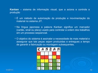 Kanban  – sistema de informação visual, que a aciona e controla a produção É um método de autorização da produção e movimentação do material no sistema JIT. Na língua japonesa a palavra Kanban significa um marcador (cartão, sinal ou placa) usado para controlar a ordem dos trabalhos em um processo seqüencial. O objetivo do sistema é assinalar a necessidade de mais material e assegurar que tais peças sejam produzidas e entregues a tempo de garantir a fabricação ou montagem subsequentes. 