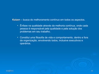 Kaizen  – busca do melhoramento contínuo em todos os aspectos. Ênfase na qualidade através da melhoria contínua, onde cada pessoa é responsável pela qualidade e pela solução dos problemas em seu trabalho. Constitui uma filosofia de vida e comportamento, dentro e fora da organização, envolvendo todos, inclusive executivos e operários. 