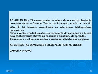 AS AULAS 19 e 20 correspondem à leitura de um estudo bastante completo sobre o Sistema Toyota de Produção, conforme link do  slide   5 . Lá também encontrarão as referências bibliográficas necessárias. Cabe a vocês uma leitura atenta e consciente do conteúdo e a busca pelo conhecimento através da pesquisa e da atitude de aprender. Deixo meu e-mail para consultas e quaisquer dúvidas que surgirem. AS CONSULTAS DEVEM SER FEITAS PELO PORTAL UNISEP. VAMOS A PROVA! 