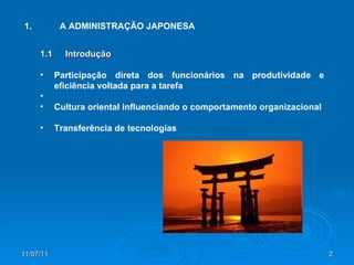 1. A ADMINISTRAÇÃO JAPONESA 1.1 Introdução Participação direta dos funcionários na produtividade e eficiência voltada para a tarefa Cultura oriental influenciando o comportamento organizacional Transferência de tecnologias 
