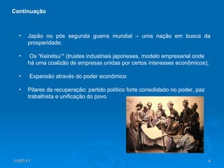 Japão no pós segunda guerra mundial – uma nação em busca da prosperidade; Os “Keiretsu”¹ (trustes industriais japoneses, modelo empresarial onde há uma coalizão de empresas unidas por certos interesses econômicos); Expansão através do poder econômico Pilares da recuperação: partido político forte consolidado no poder, paz trabalhista e unificação do povo Continuação 