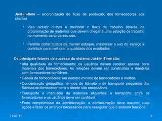 Just-in-time  – sincronização do fluxo de produção, dos fornecedores aos clientes Visa reduzir custos e melhorar o fluxo de trabalho através da programação de materiais que devem chegar à uma estação de trabalho no momento certo de seu uso. Permite cortar custos de manter estoque, maximizar o uso do espaço e contribuir para melhorar a qualidade dos resultados Os principais fatores de sucesso do sistema Just-in-Time são: Alta qualidade de fornecimento: os usuários devem receber apenas bons materiais dos fornecedores. As relações devem ser construídas e mantidas com fornecedores confiáveis. Cadeia de fornecedores: um número mínimo de fornecedores é melhor. Concentração geográfica: tempos de trânsito e de transporte pequenos das fábricas do fornecedor para o cliente são necessários. Transporte e manuseio de materiais eficientes: o transporte entre os fornecedores e os usuários deve ser confiável. Forte compromisso da administração: a administração deve assumir suas ações e fazer os arranjos necessários para assegurar que o sistema funcione. 