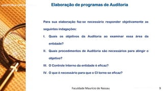 NORMAS DE AUDITORIA –AULA 4 
AUDITORIA OPERACIONAL 
Parasuaelaboraçãofaz-senecessárioresponderobjetivamenteasseguintesindagações: 
I.QuaisosobjetivosdaAuditoriaaoexaminaressaáreadaentidade? 
II.QuaisprocedimentosdeAuditoriasãonecessáriosparaatingiroobjetivo? 
III.OControleInternodaentidadeéeficaz? 
IV.OqueénecessárioparaqueoCItorne-seeficaz? 
ElaboraçãodeprogramasdeAuditoria 
Faculdade Maurício de Nassau -Prof. Saulo Campos 
9  