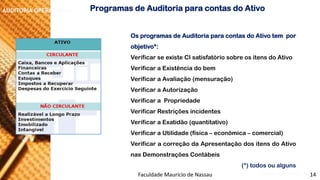 NORMAS DE AUDITORIA –AULA 4 
AUDITORIA OPERACIONAL 
OsprogramasdeAuditoriaparacontasdoAtivotemporobjetivo*: 
VerificarseexisteCIsatisfatóriosobreositensdoAtivo 
VerificaraExistênciadobem 
VerificaraAvaliação(mensuração) 
VerificaraAutorização 
VerificaraPropriedade 
VerificarRestriçõesincidentes 
VerificaraExatidão(quantitativo) 
VerificaraUtilidade(física–econômica–comercial) 
VerificaracorreçãodaApresentaçãodositensdoAtivonasDemonstraçõesContábeis 
(*) todos ou alguns 
ProgramasdeAuditoriaparacontasdoAtivo 
Faculdade Maurício de Nassau -Prof. Saulo Campos 
14  