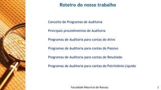 Roteiro do nosso trabalho 
ConceitodeProgramasdeAuditoria 
PrincipaisprocedimentosdeAuditoria 
ProgramasdeAuditoriaparacontasdoAtivo 
ProgramasdeAuditoriaparacontasdoPassivo 
ProgramasdeAuditoriaparacontasdeResultado 
ProgramasdeAuditoriaparacontasdoPatrimônioLíquido 
Faculdade 09/11/2014 Maurício de Nassau - Prof. Saulo Campos 1 
 