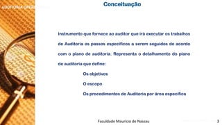 NORMAS DE AUDITORIA –AULA 4 
AUDITORIA OPERACIONAL 
InstrumentoqueforneceaoauditorqueiráexecutarostrabalhosdeAuditoriaospassosespecíficosaseremseguidosdeacordocomoplanodeauditoria.Representaodetalhamentodoplanodeauditoriaquedefine: 
Osobjetivos 
Oescopo 
OsprocedimentosdeAuditoriaporáreaespecífica 
Conceituação 
Faculdade Maurício de Nassau -Prof. Saulo Campos 
3  
