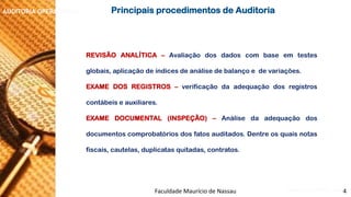 NORMAS DE AUDITORIA –AULA 4 
AUDITORIA OPERACIONAL 
REVISÃOANALÍTICA–Avaliaçãodosdadoscombaseemtestesglobais,aplicaçãodeíndicesdeanálisedebalançoedevariações. 
EXAMEDOSREGISTROS–verificaçãodaadequaçãodosregistroscontábeiseauxiliares. 
EXAMEDOCUMENTAL(INSPEÇÃO)–Análisedaadequaçãodosdocumentoscomprobatóriosdosfatosauditados.Dentreosquaisnotasfiscais,cautelas,duplicatasquitadas,contratos. 
PrincipaisprocedimentosdeAuditoria 
Faculdade Maurício de Nassau -Prof. Saulo Campos 
4  