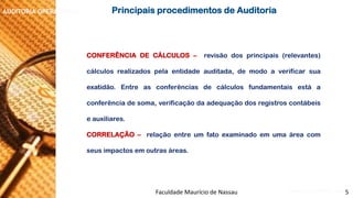 NORMAS DE AUDITORIA –AULA 4 
AUDITORIA OPERACIONAL 
CONFERÊNCIADECÁLCULOS–revisãodosprincipais(relevantes) cálculosrealizadospelaentidadeauditada,demodoaverificarsuaexatidão.Entreasconferênciasdecálculosfundamentaisestáaconferênciadesoma,verificaçãodaadequaçãodosregistroscontábeiseauxiliares. 
CORRELAÇÃO–relaçãoentreumfatoexaminadoemumaáreacomseusimpactosemoutrasáreas. 
PrincipaisprocedimentosdeAuditoria 
Faculdade Maurício de Nassau -Prof. Saulo Campos 
5  