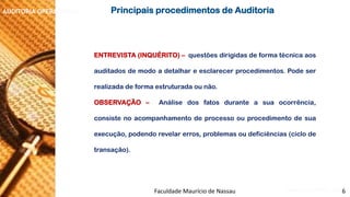 NORMAS DE AUDITORIA –AULA 4 
AUDITORIA OPERACIONAL 
ENTREVISTA(INQUÉRITO)–questõesdirigidasdeformatécnicaaosauditadosdemodoadetalhareesclarecerprocedimentos.Podeserrealizadadeformaestruturadaounão. 
OBSERVAÇÃO–Análisedosfatosduranteasuaocorrência, consistenoacompanhamentodeprocessoouprocedimentodesuaexecução,podendorevelarerros,problemasoudeficiências(ciclodetransação). 
PrincipaisprocedimentosdeAuditoria 
Faculdade Maurício de Nassau -Prof. Saulo Campos 
6  