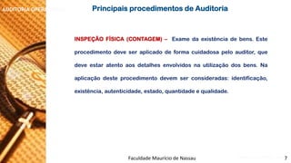 NORMAS DE AUDITORIA –AULA 4 
AUDITORIA OPERACIONAL 
INSPEÇÃOFÍSICA(CONTAGEM)–Examedaexistênciadebens.Esteprocedimentodeveseraplicadodeformacuidadosapeloauditor,quedeveestaratentoaosdetalhesenvolvidosnautilizaçãodosbens.Naaplicaçãodesteprocedimentodevemserconsideradas:identificação, existência,autenticidade,estado,quantidadeequalidade. 
PrincipaisprocedimentosdeAuditoria 
Faculdade Maurício de Nassau -Prof. Saulo Campos 
7  