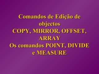 Comandos de Edição deComandos de Edição de
objectosobjectos
COPY, MIRROR, OFFSET,COPY, MIRROR, OFFSET,
ARRAYARRAY
Os comandos POINT, DIVIDEOs comandos POINT, DIVIDE
e MEASUREe MEASURE
 