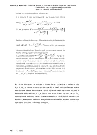 Introdução à Mecânica Quântica | Separação da equação de Schrödinger em coordenadas
cartesianas 2. Partícula numa caixa cúbica e num
potencial harmônico tridimensional
em que m é a massa do elétron, e usamos V = L3.
b. Se o volume da caixa aumenta para V +
será E′ =

∆V <<

81π 2 h2

m (V + ∆V )

2/3

V, obtemos E′ ≈

=

∆V, a nova energia interna

81π 2 h2

mV 2 3 (1 + ∆V V )
81π 2 h2

2∆V 

mV 2 3  1 +

3V 


≈

2/3

. No limite

2∆V  .
81π 2 h2 
1 −

mV 2 3 
3V 

A variação da energia interna é a diferença entre energia final e energia
inicial: ∆E = E′ − E = −

54π 2 h2 ∆V
. Notamos, então, que a energia
mV 5 3

interna do gás de elétrons diminui quando aumentamos o volume, da
mesma forma que ocorre com um gás clássico.
c. A pressão é calculada por p = −

dE
∆E 54π 2 h2
=
≈−
. Veja que re∆V mV 5 3
dV

sultado curioso! Em primeiro lugar, notamos que há uma pressão não-nula,
mesmo à temperatura zero, o que não ocorre em um gás ideal clássico.
Por outro lado, note que o produto pV5/3 mantém-se constante durante o
processo de expansão do gás. Isto é exatamente o que acontece durante
a expansão adiabática de um gás ideal monoatômico clássico, como você
γ
deve ter visto em Física 2A. Naquele caso, o produto pV era constante, onde

γ = cp / cv = 5/3 para um gás monoatômico!

2. Para o oscilador harmônico tridimensional, considere o caso em que
k1 = k2 ≠ k3, e estude as degenerescências dos 3 níveis de energia mais baixos,
em unidades de hω1, e compare-as com o caso do oscilador harmônico isotrópico.
Considere que a freqüência ω3 é apenas 10% maior que ω1, ou seja, ω3 = 1,1ω1.
Verifique que, como no caso da caixa tridimensional, sendo menor a simetria do
potencial, também vai ser menor a degenerescência dos níveis, quando comparados
com os do oscilador harmônico isotrópico.

106

CEDERJ

 