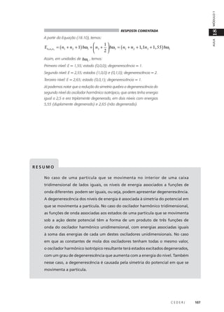 MÓDULO 1

18

RESPOSTA COMENTADA

AULA

A partir da Equação (18.10), temos:

1

En1n2 n3 = ( n1 + n2 + 1) hω1 +  n3 +  hω3 = ( n1 + n2 + 1, 1n3 + 1,55) hω1
2

Assim, em unidades de hω1 , temos:
Primeiro nível: E = 1,55; estado (0,0,0); degenerescência = 1.
Segundo nível: E = 2,55; estados (1,0,0) e (0,1,0); degenerescência = 2.
Terceiro nível: E = 2,65; estado (0,0,1); degenerescência = 1.
Já podemos notar que a redução da simetria quebra a degenerescência do
segundo nível do oscilador harmônico isotrópico, que antes tinha energia
igual a 2,5 e era triplamente degenerado, em dois níveis com energias
5,55 (duplamente degenerado) e 2,65 (não degenerado).

RESUMO
No caso de uma partícula que se movimenta no interior de uma caixa
tridimensional de lados iguais, os níveis de energia associados a funções de
onda diferentes podem ser iguais, ou seja, podem apresentar degenerescência.
A degenerescência dos níveis de energia é associada à simetria do potencial em
que se movimenta a partícula. No caso do oscilador harmônico tridimensional,
as funções de onda associadas aos estados de uma partícula que se movimenta
sob a ação deste potencial têm a forma de um produto de três funções de
onda do oscilador harmônico unidimensional, com energias associadas iguais
à soma das energias de cada um destes osciladores unidimensionais. No caso
em que as constantes de mola dos osciladores tenham todas o mesmo valor,
o oscilador harmônico isotrópico resultante terá estados excitados degenerados,
com um grau de degenerescência que aumenta com a energia do nível. Também
nesse caso, a degenerescência é causada pela simetria do potencial em que se
movimenta a partícula.

CEDERJ

107

 