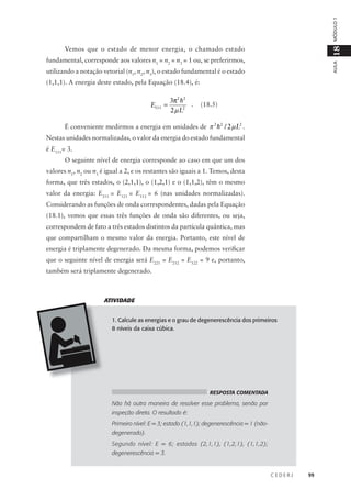 MÓDULO 1

18

Vemos que o estado de menor energia, o chamado estado

AULA

fundamental, corresponde aos valores n1 = n2 = n3 = 1 ou, se preferirmos,
utilizando a notação vetorial (n1, n2, n3), o estado fundamental é o estado
(1,1,1). A energia deste estado, pela Equação (18.4), é:

E111 =

3π2 h2
.
2 µ L2

(18.5)

É conveniente medirmos a energia em unidades de π 2 h2 / 2 µ L2 .
Nestas unidades normalizadas, o valor da energia do estado fundamental
é E111= 3.
O seguinte nível de energia corresponde ao caso em que um dos
valores n1, n2 ou n3 é igual a 2, e os restantes são iguais a 1. Temos, desta
forma, que três estados, o (2,1,1), o (1,2,1) e o (1,1,2), têm o mesmo
valor da energia: E211 = E121 = E112 = 6 (nas unidades normalizadas).
Considerando as funções de onda correspondentes, dadas pela Equação
(18.1), vemos que essas três funções de onda são diferentes, ou seja,
correspondem de fato a três estados distintos da partícula quântica, mas
que compartilham o mesmo valor da energia. Portanto, este nível de
energia é triplamente degenerado. Da mesma forma, podemos verificar
que o seguinte nível de energia será E221 = E212 = E122 = 9 e, portanto,
também será triplamente degenerado.

ATIVIDADE
1. Calcule as energias e o grau de degenerescência dos primeiros
8 níveis da caixa cúbica.

RESPOSTA COMENTADA

Não há outra maneira de resolver esse problema, senão por
inspeção direta. O resultado é:
Primeiro nível: E = 3; estado (1,1,1); degenerescência = 1 (nãodegenerado).
Segundo nível: E = 6; estados (2,1,1), (1,2,1), (1,1,2);
degenerescência = 3.

CEDERJ

99

 
