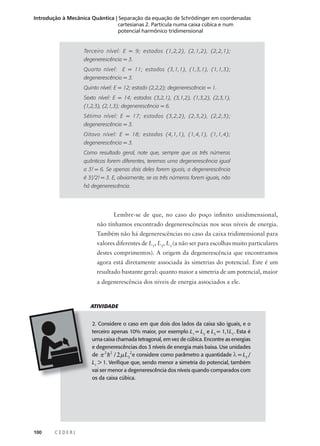 Introdução à Mecânica Quântica | Separação da equação de Schrödinger em coordenadas
cartesianas 2. Partícula numa caixa cúbica e num
potencial harmônico tridimensional

Terceiro nível: E = 9; estados (1,2,2), (2,1,2), (2,2,1);
degenerescência = 3.
Quarto nível:

E = 11; estados (3,1,1), (1,3,1), (1,1,3);

degenerescência = 3.
Quinto nível: E = 12; estado (2,2,2); degenerescência = 1.
Sexto nível: E = 14; estados (3,2,1), (3,1,2), (1,3,2), (2,3,1),
(1,2,3), (2,1,3); degenerescência = 6.
Sétimo nível: E = 17; estados (3,2,2), (2,3,2), (2,2,3);
degenerescência = 3.
Oitavo nível: E = 18; estados (4,1,1), (1,4,1), (1,1,4);
degenerescência = 3.
Como resultado geral, note que, sempre que os três números
quânticos forem diferentes, teremos uma degenerescência igual
a 3! = 6. Se apenas dois deles forem iguais, a degenerescência
é 3!/2! = 3. E, obviamente, se os três números forem iguais, não
há degenerescência.

Lembre-se de que, no caso do poço infinito unidimensional,
não tínhamos encontrado degenerescências nos seus níveis de energia.
Também não há degenerescências no caso da caixa tridimensional para
valores diferentes de L1, L2, L3 (a não ser para escolhas muito particulares
destes comprimentos). A origem da degenerescência que encontramos
agora está diretamente associada às simetrias do potencial. Este é um
resultado bastante geral: quanto maior a simetria de um potencial, maior
a degenerescência dos níveis de energia associados a ele.

ATIVIDADE
2. Considere o caso em que dois dos lados da caixa são iguais, e o
terceiro apenas 10% maior, por exemplo L1 = L2 e L3 = 1,1L1. Esta é
uma caixa chamada tetragonal, em vez de cúbica. Encontre as energias
e degenerescências dos 3 níveis de energia mais baixa. Use unidades
de π 2 h 2 / 2 µ L12e considere como parâmetro a quantidade λ = L3 /
L1 > 1. Verifique que, sendo menor a simetria do potencial, também
vai ser menor a degenerescência dos níveis quando comparados com
os da caixa cúbica.

100

CEDERJ

 