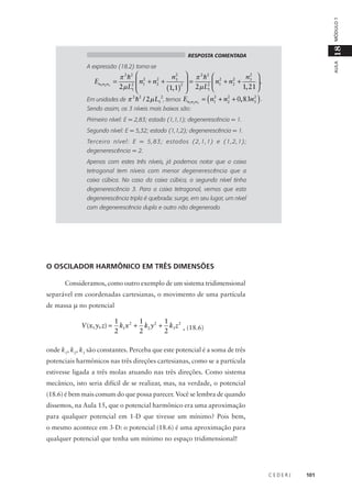 MÓDULO 1

18
AULA

RESPOSTA COMENTADA

A expressão (18.2) torna-se

En1n2 n3 =

2
n3  π 2 h2  2
n2 
π 2 h2  2
2
2
 n1 + n2 +
=
n + n2 + 3  .
2
2
2  1
2 µ L1 
1, 21 
(1, 1)  2µ L1 



(

)

2
2
2
2 2
2
Em unidades de π h / 2 µ L1 , temos En1n2 n3 = n1 + n2 + 0, 83n3 .
.

Sendo assim, os 3 níveis mais baixos são:

Primeiro nível: E = 2,83; estado (1,1,1); degenerescência = 1.
Segundo nível: E = 5,32; estado (1,1,2); degenerescência = 1.
Terceiro nível: E = 5,83; estados (2,1,1) e (1,2,1);
degenerescência = 2.
Apenas com estes três níveis, já podemos notar que a caixa
tetragonal tem níveis com menor degenerescência que a
caixa cúbica. No caso da caixa cúbica, o segundo nível tinha
degenerescência 3. Para a caixa tetragonal, vemos que esta
degenerescência tripla é quebrada: surge, em seu lugar, um nível
com degenerescência dupla e outro não degenerado.

O OSCILADOR HARMÔNICO EM TRÊS DIMENSÕES
Consideramos, como outro exemplo de um sistema tridimensional
separável em coordenadas cartesianas, o movimento de uma partícula
de massa µ no potencial

V (x, y, z) =

1
1
1
k1 x 2 + k2 y 2 + k3 z 2 , (18.6)
2
2
2

onde k1, k2, k3 são constantes. Perceba que este potencial é a soma de três
potenciais harmônicos nas três direções cartesianas, como se a partícula
estivesse ligada a três molas atuando nas três direções. Como sistema
mecânico, isto seria difícil de se realizar, mas, na verdade, o potencial
(18.6) é bem mais comum do que possa parecer. Você se lembra de quando
dissemos, na Aula 15, que o potencial harmônico era uma aproximação
para qualquer potencial em 1-D que tivesse um mínimo? Pois bem,
o mesmo acontece em 3-D: o potencial (18.6) é uma aproximação para
qualquer potencial que tenha um mínimo no espaço tridimensional!

CEDERJ

101

 