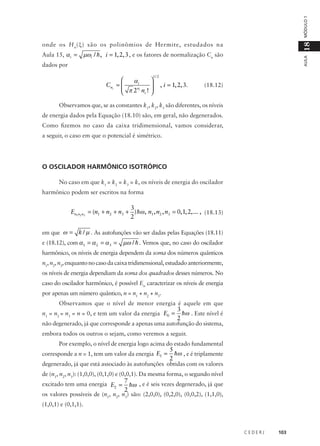 MÓDULO 1

µωi / h , i = 1, 2, 3 , e os fatores de normalização Cn são

AULA

Aula 15, α i =

18

onde os H n (ξ) são os polinômios de Hermite, estudados na
dados por
1/ 2



αi
Cni = 
 π 2ni n ! 

i 


, i = 1, 2, 3.

(18.12)

Observamos que, se as constantes k1, k2, k3 são diferentes, os níveis
de energia dados pela Equação (18.10) são, em geral, não degenerados.
Como fizemos no caso da caixa tridimensional, vamos considerar,
a seguir, o caso em que o potencial é simétrico.

O OSCILADOR HARMÔNICO ISOTRÓPICO
No caso em que k1 = k2 = k3 = k, os níveis de energia do oscilador
harmônico podem ser escritos na forma

3
En1n2 n3 = (n1 + n2 + n3 + ) hω , n1 , n2 , n3 = 0, 1, 2,... , (18.13)
2
em que ω = k / µ . As autofunções vão ser dadas pelas Equações (18.11)
e (18.12), com α1 = α 2 = α 3 =

µω / h . Vemos que, no caso do oscilador

harmônico, os níveis de energia dependem da soma dos números quânticos
n1, n2, n3, enquanto no caso da caixa tridimensional, estudado anteriormente,
os níveis de energia dependiam da soma dos quadrados desses números. No
caso do oscilador harmônico, é possível En caracterizar os níveis de energia
por apenas um número quântico, n = n1 + n2 + n3.
Observamos que o nível de menor energia é aquele em que

3
hω . Este nível é
2
não degenerado, já que corresponde a apenas uma autofunção do sistema,
n1 = n2 = n3 = n = 0, e tem um valor da energia E0 =

embora todos os outros o sejam, como veremos a seguir.
Por exemplo, o nível de energia logo acima do estado fundamental

5
hω , e é triplamente
2
degenerado, já que está associado às autofunções obtidas com os valores
corresponde a n = 1, tem um valor da energia E1 =

de (n1, n2, n3): (1,0,0), (0,1,0) e (0,0,1). Da mesma forma, o segundo nível

7
hω , e é seis vezes degenerado, já que
2
os valores possíveis de (n1, n2, n3) são: (2,0,0), (0,2,0), (0,0,2), (1,1,0),
excitado tem uma energia E2 =
(1,0,1) e (0,1,1).

CEDERJ

103

 