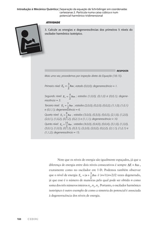 Introdução à Mecânica Quântica | Separação da equação de Schrödinger em coordenadas
cartesianas 2. Partícula numa caixa cúbica e num
potencial harmônico tridimensional
ATIVIDADE
3. Calcule as energias e degenerescências dos primeiros 5 níveis do
oscilador harmônico isotrópico.

RESPOSTA

Mais uma vez, procedemos por inspeção direta da Equação (18.13).
Primeiro nível: E0 =

3
hω ; estado (0,0,0); degenerescência = 1.
2

5
Segundo nível: E1 = hω ; estados (1,0,0), (0,1,0) e (0,0,1); degene2
rescência = 3.
7
Terceiro nível: E2 = hω ; estados (2,0,0), (0,2,0), (0,0,2), (1,1,0), (1,0,1)
2
e (0,1,1); degenerescência = 6.

Quarto nível: E3 =

9
hω ; estados (3,0,0), (0,3,0), (0,0,3), (2,1,0), (1,2,0),
2

(2,0,1), (1,0,2), (0,1,2), (0,2,1) e (1,1,1); degenerescência = 10.

Quinto nível: E4 = 11 hω ; estados (4,0,0), (0,4,0), (0,0,4), (3,1,0), (1,3,0),
2
(3,0,1), (1,0,3), (0,1,3), (0,3,1), (2,2,0), (2,0,2), (0,2,2), (2,1,1), (1,2,1) e
(1,1,2); degenerescência = 15.

Note que os níveis de energia são igualmente espaçados, já que a
diferença de energia entre dois níveis consecutivos é sempre ∆E = hω ,
exatamente como no oscilador em 1-D. Podemos também observar
3
que o nível de energia En = (n + )hω é (n+1)(n+2)/2 vezes degenerado,
2
já que esse é o número de maneiras pelo qual pode ser obtido n como
soma dos três números inteiros n1, n2, n3. Portanto, o oscilador harmônico
isotrópico é outro exemplo de como a simetria do potencial é associada
à degenerescência dos níveis de energia.

104

CEDERJ

 