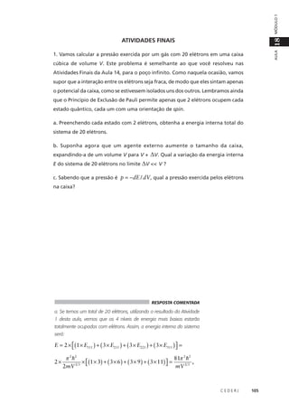 MÓDULO 1
AULA

18

ATIVIDADES FINAIS
1. Vamos calcular a pressão exercida por um gás com 20 elétrons em uma caixa
cúbica de volume V. Este problema é semelhante ao que você resolveu nas
Atividades Finais da Aula 14, para o poço infinito. Como naquela ocasião, vamos
supor que a interação entre os elétrons seja fraca, de modo que eles sintam apenas
o potencial da caixa, como se estivessem isolados uns dos outros. Lembramos ainda
que o Princípio de Exclusão de Pauli permite apenas que 2 elétrons ocupem cada
estado quântico, cada um com uma orientação de spin.
a. Preenchendo cada estado com 2 elétrons, obtenha a energia interna total do
sistema de 20 elétrons.
b. Suponha agora que um agente externo aumente o tamanho da caixa,
expandindo-a de um volume V para V +

∆V. Qual a variação da energia interna

E do sistema de 20 elétrons no limite ∆V << V ?
c. Sabendo que a pressão é p = −dE / dV , qual a pressão exercida pelos elétrons
na caixa?

RESPOSTA COMENTADA

a. Se temos um total de 20 elétrons, utilizando o resultado da Atividade
1 desta aula, vemos que os 4 níveis de energia mais baixos estarão
totalmente ocupados com elétrons. Assim, a energia interna do sistema
será:

E = 2 × (1 × E111 ) + ( 3 × E211 ) + ( 3 × E221 ) + ( 3 × E311 )  =


2×

81π 2 h2
π 2 h2
× (1 × 3) + ( 3 × 6 ) + ( 3 × 9 ) + ( 3 × 11)  =
 mV 2 3 ,
2mV 2 3 

CEDERJ

105

 