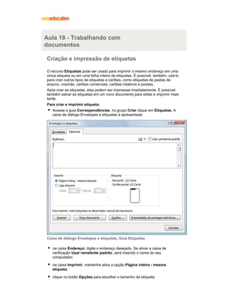 Aula 18 - Trabalhando com
documentos
Criação e impressão de etiquetas
O recurso Etiquetas pode ser usado para imprimir o mesmo endereço em uma
única etiqueta ou em uma folha inteira de etiquetas. É possível, também, usá-lo
para criar outros tipos de etiquetas e cartões, como etiquetas de pastas de
arquivo, crachás, cartões comerciais, cartões rotativos e postais.
Após criar as etiquetas, elas podem ser impressas imediatamente. É possível
também salvar as etiquetas em um novo documento para editar e imprimir mais
tarde.
Para criar e imprimir etiqueta:
Acesse a guia Correspondências, no grupo Criar clique em Etiquetas. A
caixa de diálogo Envelopes e etiquetas é apresentada.

Caixa de diálogo Envelopes e etiquetas, Guia Etiquetas
na caixa Endereço: digite o endereço desejado. Se ativar a caixa de
verificação Usar remetente padrão, será inserido o nome do seu
computador;
na caixa Imprimir, mantenha ativa a opção Página inteira - mesma
etiqueta;
clique no botão Opções para escolher o tamanho da etiqueta.

 