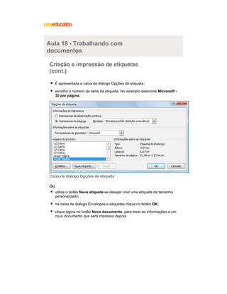 Aula 18 - Trabalhando com
documentos
Criação e impressão de etiquetas
(cont.)
É apresentada a caixa de diálogo Opções de etiqueta;
escolha o número de série da etiqueta. No exemplo selecione Microsoft 30 por página.

Caixa de diálogo Opções de etiqueta
Ou,
utilize o botão Nova etiqueta se desejar criar uma etiqueta de tamanho
personalizado;
na caixa de diálogo Envelopes e etiquetas clique no botão OK;
clique agora no botão Novo documento, para levar as informações a um
novo documento que será impresso depois.

 