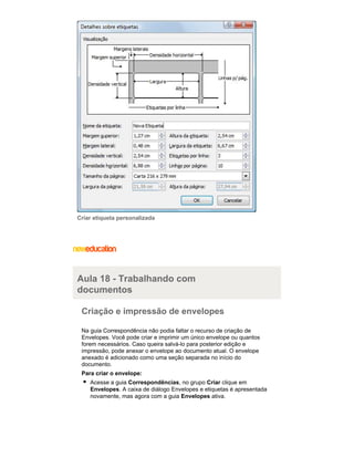 Criar etiqueta personalizada

Aula 18 - Trabalhando com
documentos
Criação e impressão de envelopes
Na guia Correspondência não podia faltar o recurso de criação de
Envelopes. Você pode criar e imprimir um único envelope ou quantos
forem necessários. Caso queira salvá-lo para posterior edição e
impressão, pode anexar o envelope ao documento atual. O envelope
anexado é adicionado como uma seção separada no início do
documento.
Para criar o envelope:
Acesse a guia Correspondências, no grupo Criar clique em
Envelopes. A caixa de diálogo Envelopes e etiquetas é apresentada
novamente, mas agora com a guia Envelopes ativa.

 