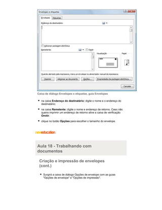 Caixa de diálogo Envelopes e etiquetas, guia Envelopes
na caixa Endereço do destinatário: digite o nome e o endereço do
destinatário;
na caixa Remetente: digite o nome e endereço de retorno. Caso não
queira imprimir um endereço de retorno ative a caixa de verificação
Omitir.
clique no botão Opções para escolher o tamanho do envelope.

Aula 18 - Trabalhando com
documentos
Criação e impressão de envelopes
(cont.)
Surgirá a caixa de diálogo Opções de envelope com as guias
"Opções de envelope" e "Opções de impressão".

 