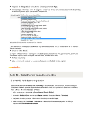 na janela de diálogo Salvar como, temos um campo chamado Tipo;
neste campo, selecione o nome do programa para o qual deseja converter seu documento do Word ou
a versão do próprio Word que receberá este arquivo.

Salvando o documento numa versão anterior
Caso a extensão usada pelo outro formato seja diferente do Word, não há necessidade de se alterar o
nome do arquivo.
clique no botão Salvar.
O arquivo está convertido e pronto para ser aberto pelo outro software, mas, por enquanto, continua a
visualizá-lo com os "olhos" do Word. Precisa, então, fechá-lo. Para isso:
feche o documento;
abra-o novamente para ver se houve modificações em relação à versão original.

Aula 18 - Trabalhando com documentos
Salvando num formato padrão
Este formato é o formato Texto sem Formatação. São formatos convencionais, reconhecidos por
qualquer software e qualquer equipamento de hardware, mas não apresentam nenhuma formatação.
Para salvar o documento neste formato:
abra novamente o arquivo A Informática no Mundo Global;
acesse o Botão Office, aponte para Salvar como e clique em Outros Formatos;
na janela de diálogo Salvar como, temos um campo chamado Tipo;
selecione a opção Texto sem Formatação (*.txt). O Word apresenta a janela de diálogo
denominada Conversão de arquivo.

 