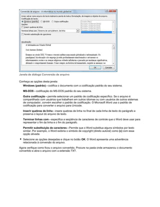 Janela de diálogo Conversão de arquivo
Conheça as opções desta janela:
Windows (padrão) - codifica o documento com a codificação padrão do seu sistema.
MS-DOS - codificação do MS-DOS padrão do seu sistema.
Outra codificação - permite selecionar um padrão de codificação específico. Se o arquivo é
compartilhado com usuários que trabalham em outros idiomas ou com usuários de outros sistemas
de computador, convém escolher o padrão de codificação. O Microsoft Word usa o padrão de
codificação para converter o arquivo para Unicode.
Inserir quebras de linha - insere quebras de linha no final de cada linha de texto do parágrafo e
preserva o layout do arquivo de texto.
Terminar linhas com - especifica a seqüência de caracteres de controle que o Word deve usar para
representar o fim da linha e o fim do parágrafo.
Permitir substituição de caracteres - Permite que o Word substitua alguns símbolos por texto
similar. Por exemplo, o Word exibiria o símbolo de copyright (direito autoral) como (c) com essa
opção ativada.
Selecione as opções desejadas e clique no botão OK. O Word apresenta uma advertência
relacionada à conversão do arquivo.
Agora verifique como ficou o arquivo convertido. Procure na pasta onde armazenou o documento
convertido e abra o arquivo com a extensão TXT.

 