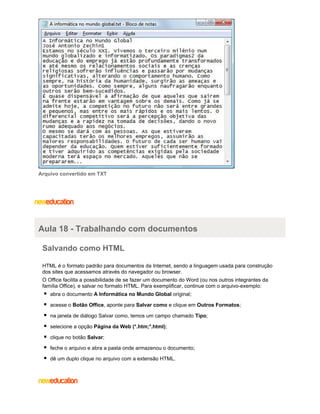 Arquivo convertido em TXT

Aula 18 - Trabalhando com documentos
Salvando como HTML
HTML é o formato padrão para documentos da Internet, sendo a linguagem usada para construção
dos sites que acessamos através do navegador ou browser.
O Office facilita a possibilidade de se fazer um documento do Word (ou nos outros integrantes da
família Office), e salvar no formato HTML. Para exemplificar, continue com o arquivo-exemplo:
abra o documento A Informática no Mundo Global original;
acesse o Botão Office, aponte para Salvar como e clique em Outros Formatos;
na janela de diálogo Salvar como, temos um campo chamado Tipo;
selecione a opção Página da Web (*.htm;*.html);
clique no botão Salvar;
feche o arquivo e abra a pasta onde armazenou o documento;
dê um duplo clique no arquivo com a extensão HTML.

 