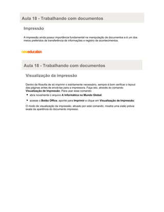 Aula 18 - Trabalhando com documentos
Impressão
A impressão ainda possui importância fundamental na manipulação de documentos e é um dos
meios preferidos de transferência de informações e registro de acontecimentos.

Aula 18 - Trabalhando com documentos
Visualização da impressão
Dentro da filosofia de só imprimir o estritamente necessário, sempre é bom verificar o layout
das páginas antes de enviá-las para a impressora. Faça isto, através do comando
Visualização de Impressão. Para usar esse comando:
abra novamente o arquivo A Informática no Mundo Global;
acesse o Botão Office, aponte para Imprimir e clique em Visualização de Impressão;
O modo de visualização da impressão, ativado por este comando, mostra uma visão prévia
exata da aparência do documento impresso.

 